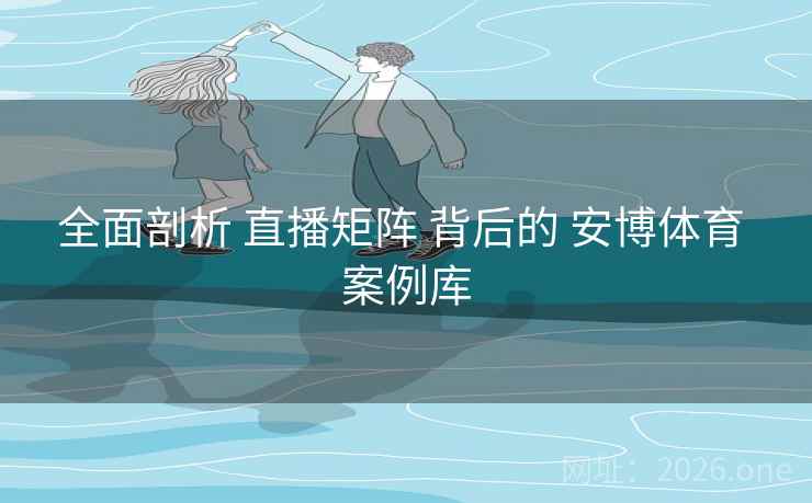 全面剖析 直播矩阵 背后的 安博体育 案例库