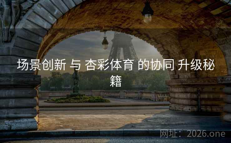场景创新 与 杏彩体育 的协同 升级秘籍