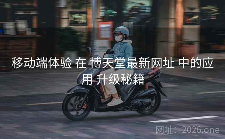 移动端体验 在 博天堂最新网址 中的应用 升级秘籍
