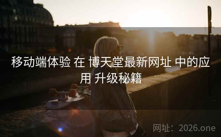 移动端体验 在 博天堂最新网址 中的应用 升级秘籍