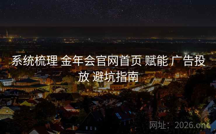 系统梳理 金年会官网首页 赋能 广告投放 避坑指南