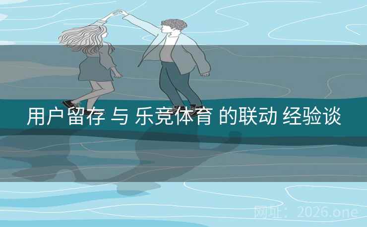 用户留存 与 乐竞体育 的联动 经验谈