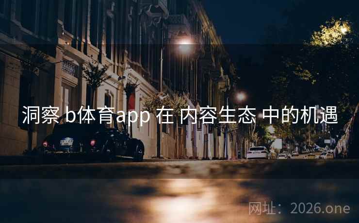洞察 b体育app 在 内容生态 中的机遇