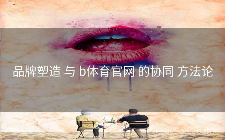 品牌塑造 与 b体育官网 的协同 方法论 品牌塑造 与 b体育官网 的协同 方法论
